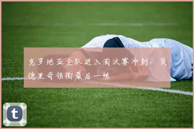 克罗地亚全队进入淘汰赛冲刺，莫德里奇领衔最后一练