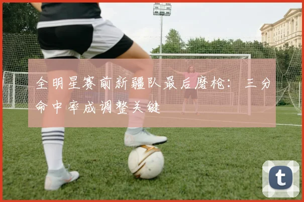 全明星赛前新疆队最后磨枪：三分命中率成调整关键