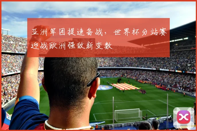 亚洲军团提速备战，世界杯分站赛迎战欧洲强敌新变数