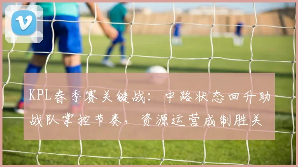 KPL春季赛关键战：中路状态回升助战队掌控节奏，资源运营成制胜关键