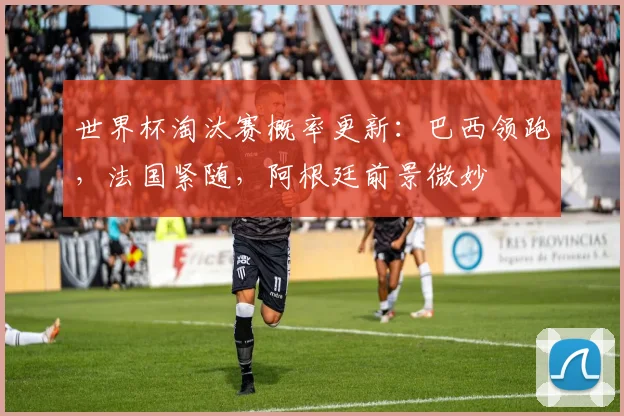 世界杯淘汰赛概率更新：巴西领跑，法国紧随，阿根廷前景微妙