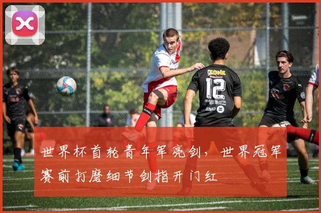 世界杯首轮青年军亮剑，世界冠军赛前打磨细节剑指开门红