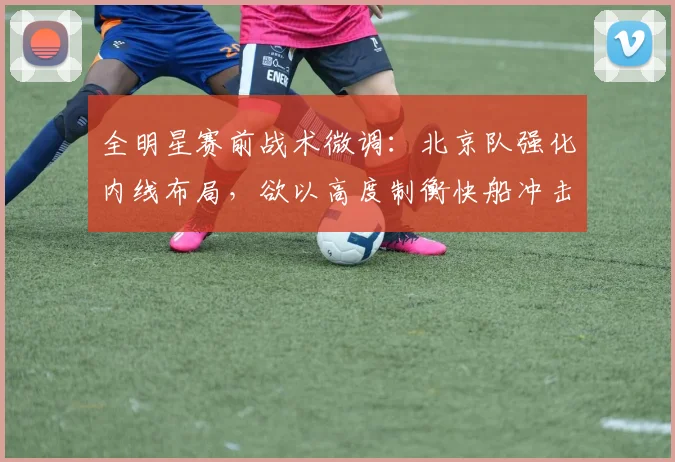 全明星赛前战术微调：北京队强化内线布局，欲以高度制衡快船冲击力