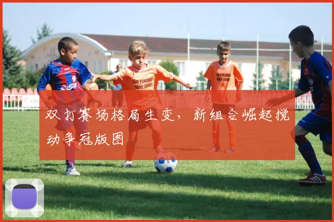 双打赛场格局生变，新组合崛起搅动争冠版图