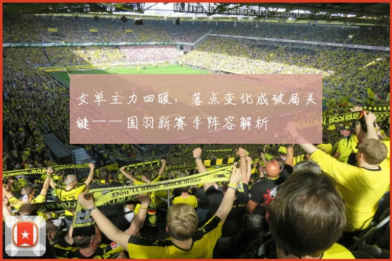 女单主力回暖，落点变化成破局关键——国羽新赛季阵容解析