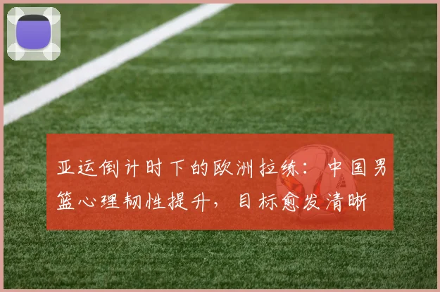 亚运倒计时下的欧洲拉练：中国男篮心理韧性提升，目标愈发清晰