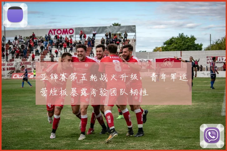 亚锦赛第五轮战火升级，青年军运营短板暴露考验团队韧性