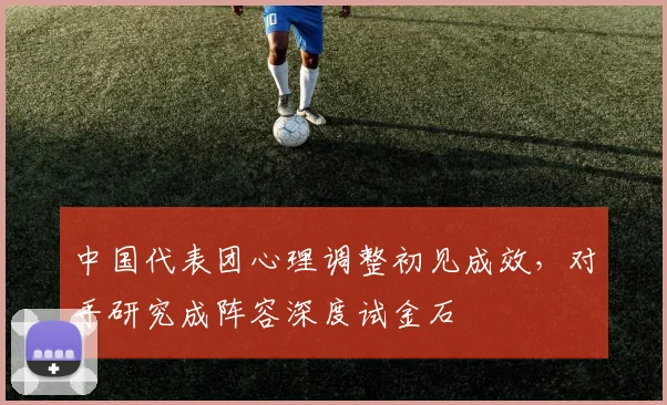 中国代表团心理调整初见成效，对手研究成阵容深度试金石