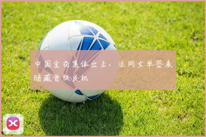 中国金花集体出击，法网女单签表暗藏晋级良机