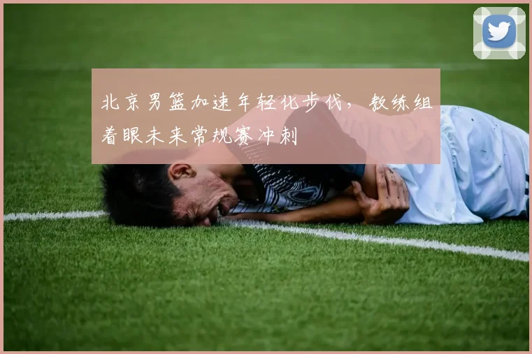 北京男篮加速年轻化步伐，教练组着眼未来常规赛冲刺