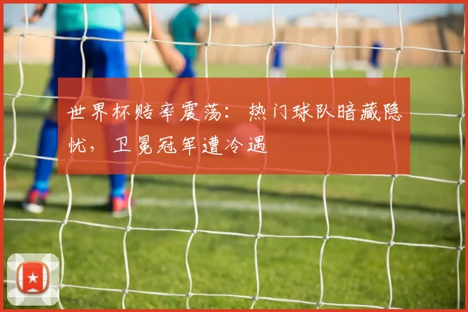 世界杯赔率震荡：热门球队暗藏隐忧，卫冕冠军遭冷遇