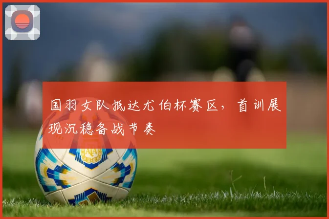 国羽女队抵达尤伯杯赛区，首训展现沉稳备战节奏