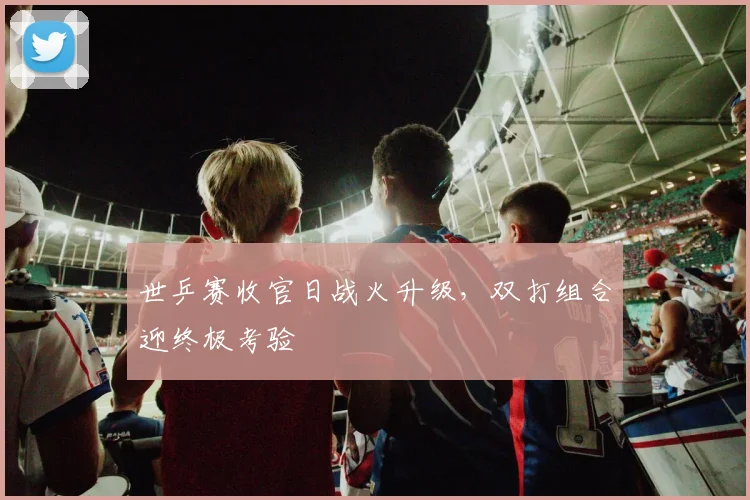 世乒赛收官日战火升级，双打组合迎终极考验