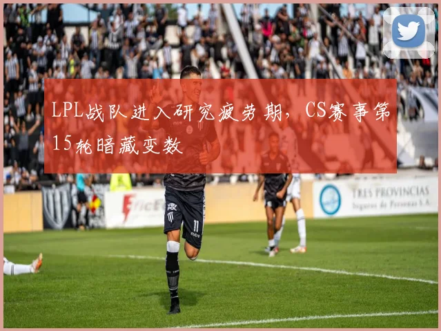 LPL战队进入研究疲劳期，CS赛事第15轮暗藏变数