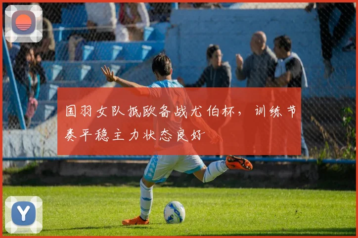 国羽女队抵欧备战尤伯杯，训练节奏平稳主力状态良好