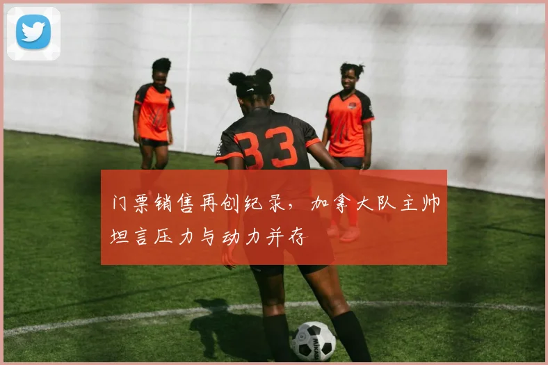 门票销售再创纪录，加拿大队主帅坦言压力与动力并存