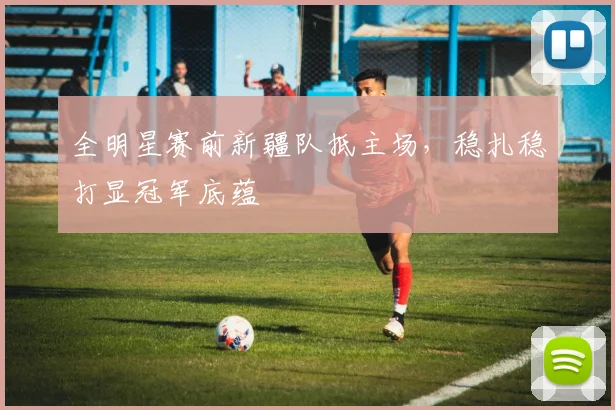 全明星赛前新疆队抵主场，稳扎稳打显冠军底蕴