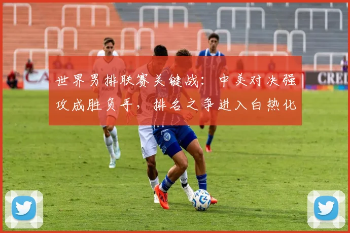 世界男排联赛关键战：中美对决强攻成胜负手，排名之争进入白热化