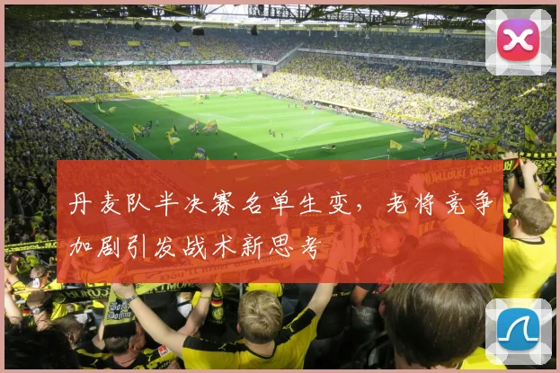 丹麦队半决赛名单生变，老将竞争加剧引发战术新思考