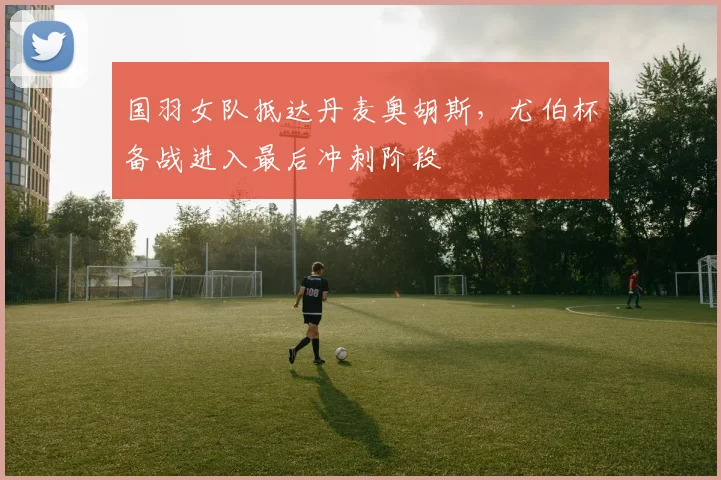 国羽女队抵达丹麦奥胡斯，尤伯杯备战进入最后冲刺阶段