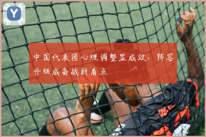 中国代表团心理调整显成效，阵容升级成备战新看点