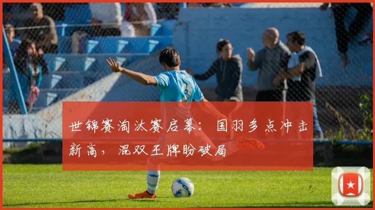 世锦赛淘汰赛启幕：国羽多点冲击新高，混双王牌盼破局