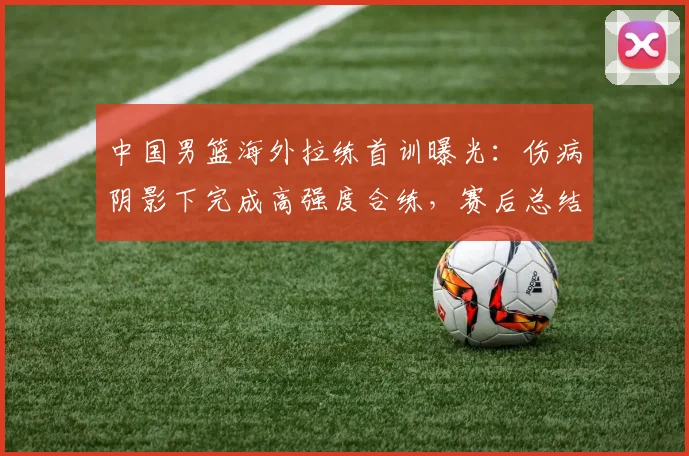 中国男篮海外拉练首训曝光：伤病阴影下完成高强度合练，赛后总结会成焦点