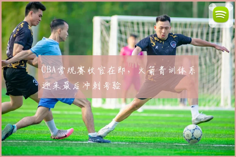 CBA常规赛收官在即，火箭青训体系迎来最后冲刺考验