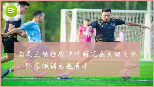 国足主场迎战沙特前完成关键合练，阵容微调成胜负手