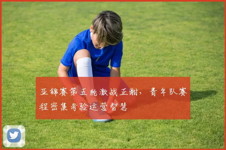 亚锦赛第五轮激战正酣，青年队赛程密集考验运营智慧
