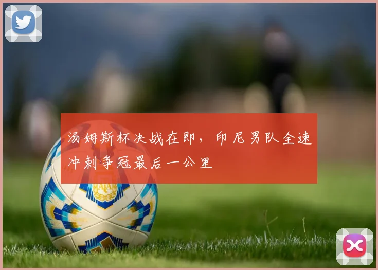 汤姆斯杯决战在即，印尼男队全速冲刺争冠最后一公里