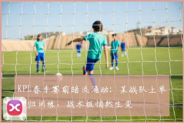 KPL春季赛前暗流涌动：某战队上单回归训练，战术板悄然生变