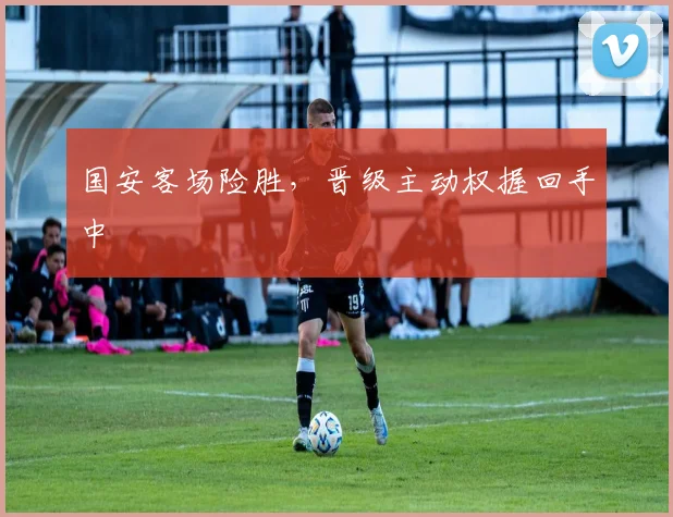 国安客场险胜，晋级主动权握回手中
