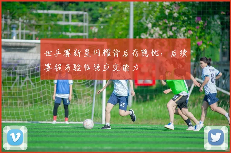 世乒赛新星闪耀背后存隐忧，后续赛程考验临场应变能力