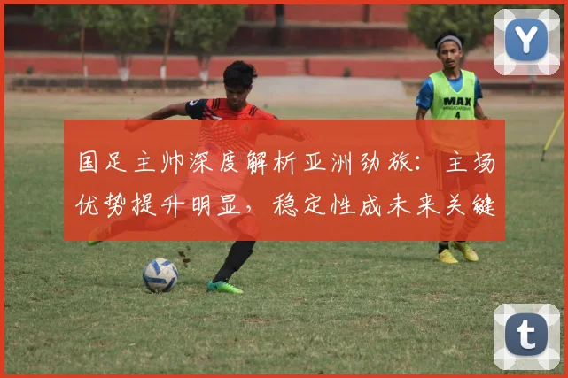国足主帅深度解析亚洲劲旅：主场优势提升明显，稳定性成未来关键课题
