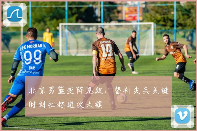 北京男篮变阵见效，替补尖兵关键时刻扛起进攻大旗