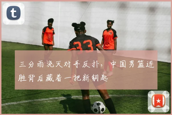 三分雨浇灭对手反扑，中国男篮连胜背后藏着一把新钥匙