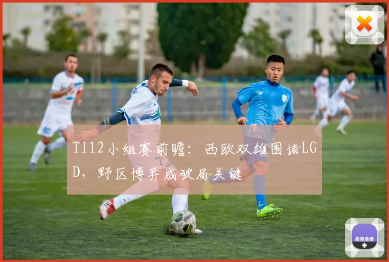 TI12小组赛前瞻：西欧双雄围堵LGD，野区博弈成破局关键