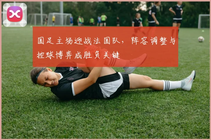 国足主场迎战法国队，阵容调整与控球博弈成胜负关键