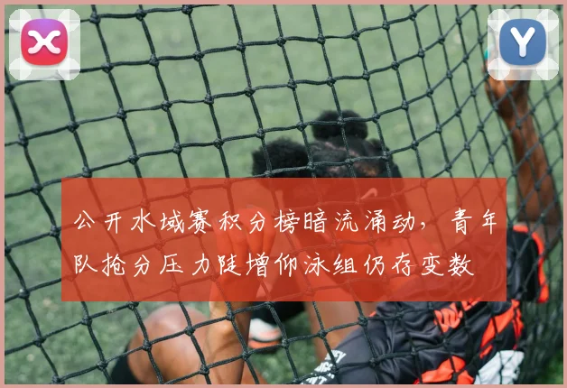 公开水域赛积分榜暗流涌动，青年队抢分压力陡增仰泳组仍存变数
