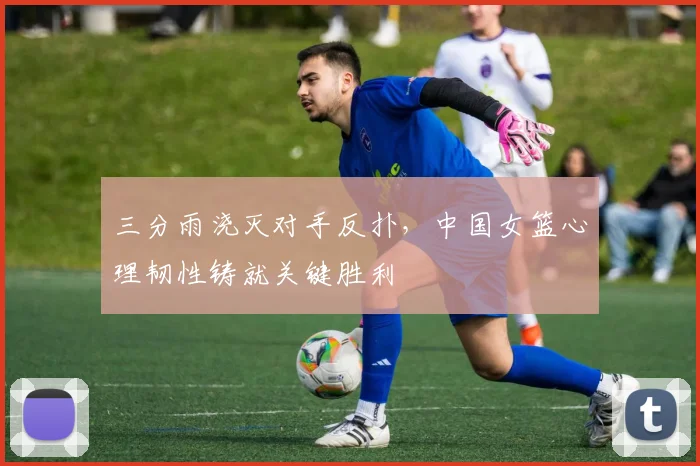 三分雨浇灭对手反扑，中国女篮心理韧性铸就关键胜利