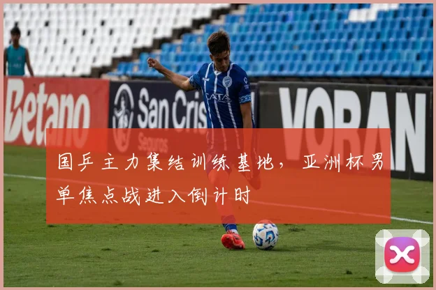 国乒主力集结训练基地，亚洲杯男单焦点战进入倒计时