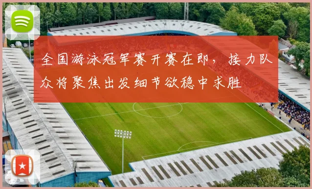 全国游泳冠军赛开赛在即，接力队众将聚焦出发细节欲稳中求胜