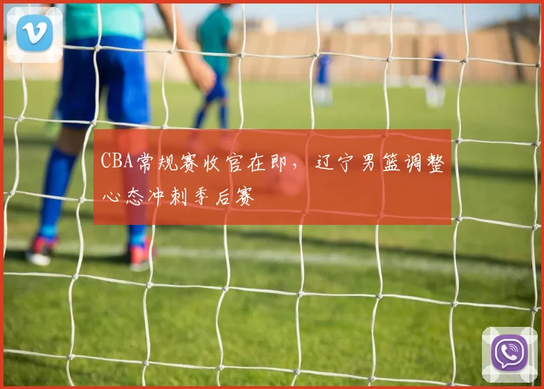 CBA常规赛收官在即，辽宁男篮调整心态冲刺季后赛
