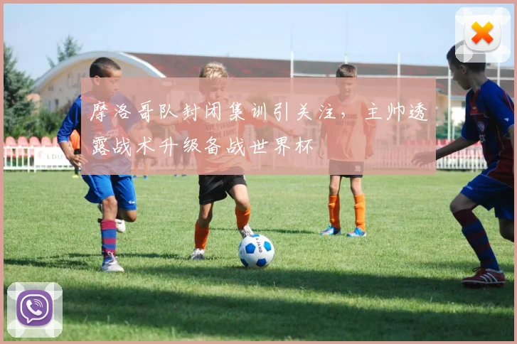 摩洛哥队封闭集训引关注，主帅透露战术升级备战世界杯